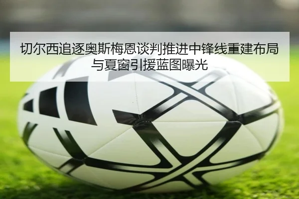 切尔西追逐奥斯梅恩谈判推进中锋线重建布局与夏窗引援蓝图曝光