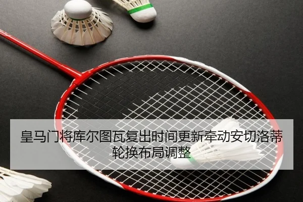 皇马门将库尔图瓦复出时间更新牵动安切洛蒂轮换布局调整