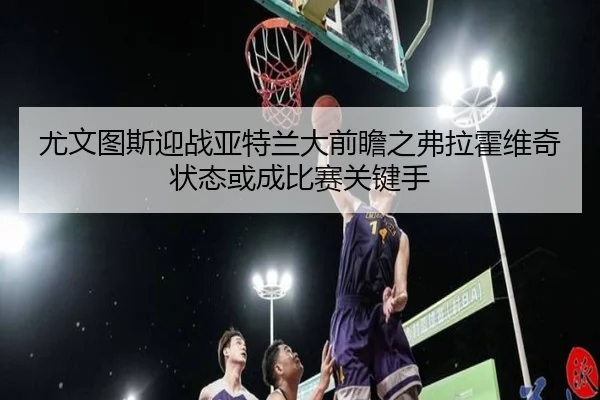 尤文图斯迎战亚特兰大前瞻之弗拉霍维奇状态或成比赛关键手