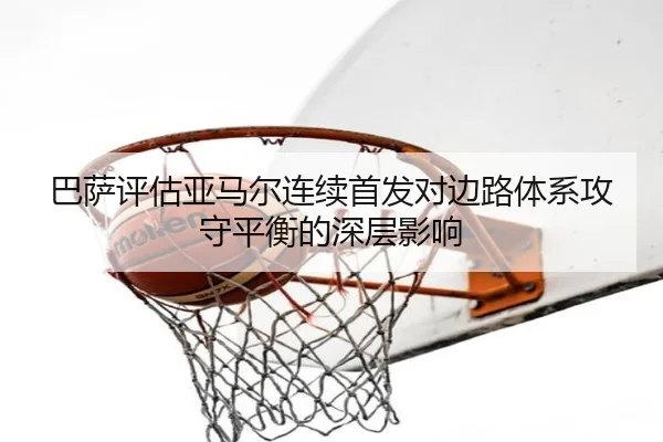 巴萨评估亚马尔连续首发对边路体系攻守平衡的深层影响