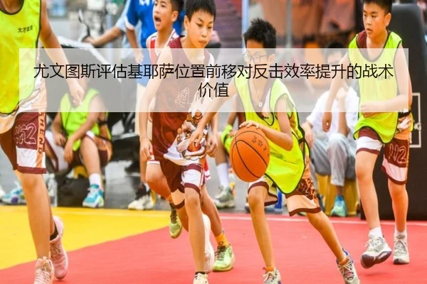 尤文图斯评估基耶萨位置前移对反击效率提升的战术价值