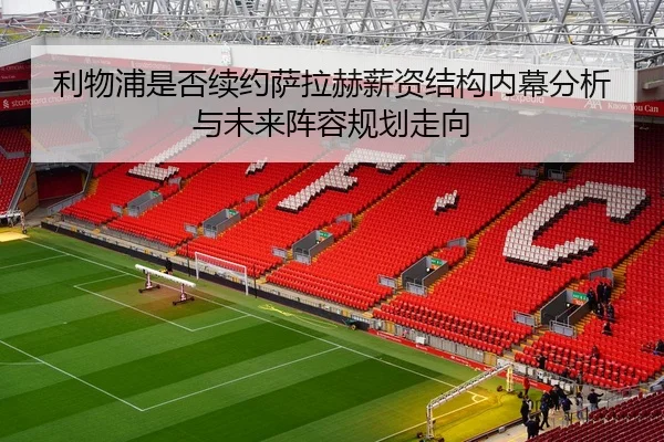 利物浦是否续约萨拉赫薪资结构内幕分析与未来阵容规划走向