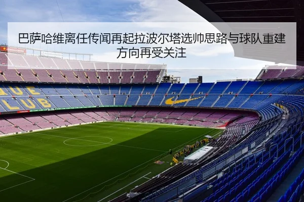 巴萨哈维离任传闻再起拉波尔塔选帅思路与球队重建方向再受关注