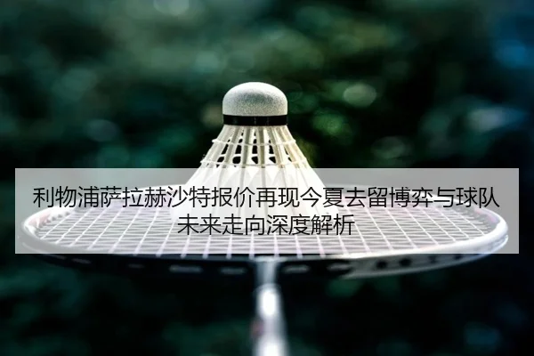 利物浦萨拉赫沙特报价再现今夏去留博弈与球队未来走向深度解析
