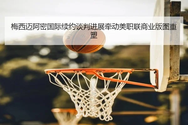 梅西迈阿密国际续约谈判进展牵动美职联商业版图重塑
