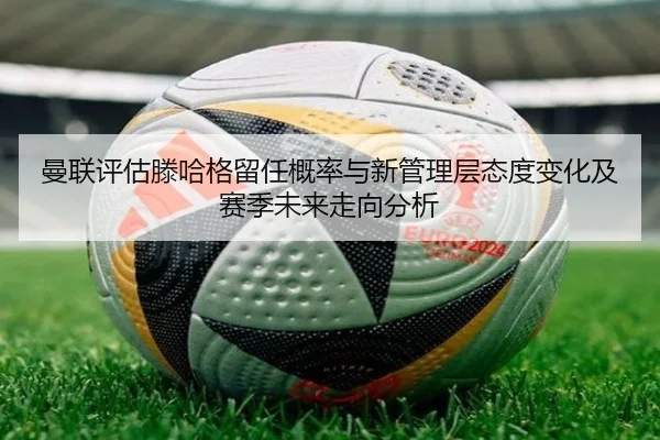 曼联评估滕哈格留任概率与新管理层态度变化及赛季未来走向分析