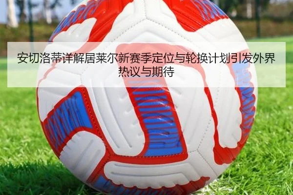 安切洛蒂详解居莱尔新赛季定位与轮换计划引发外界热议与期待