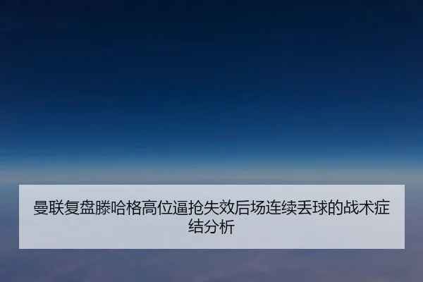 曼联复盘滕哈格高位逼抢失效后场连续丢球的战术症结分析