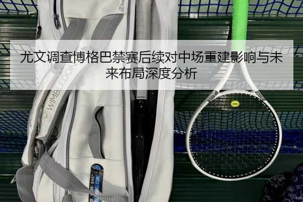 尤文调查博格巴禁赛后续对中场重建影响与未来布局深度分析