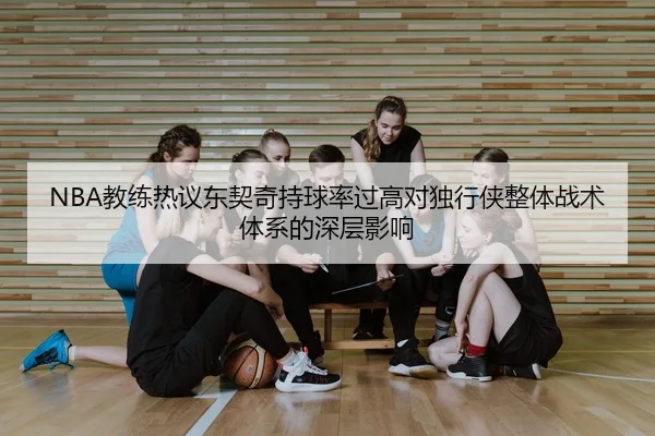 NBA教练热议东契奇持球率过高对独行侠整体战术体系的深层影响