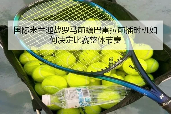 国际米兰迎战罗马前瞻巴雷拉前插时机如何决定比赛整体节奏
