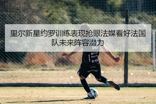 里尔新星约罗训练表现抢眼法媒看好法国队未来阵容潜力